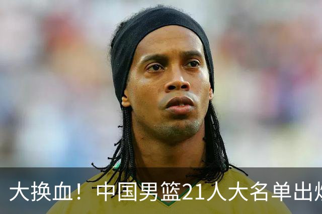 大换血！中国男篮21人大名单出炉，五王牌落选，郭士强最新发声